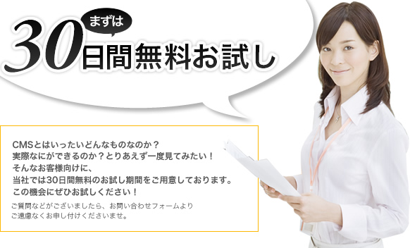 まずは30日間無料お試し CMSとはいったいどんなものなのか？実際なにができるのか？とりあえず一度見てみたい！そんなお客様向けに、当社では30日間無料お試し期間をご用意しております。この機会にぜひお試しください！